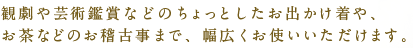 観劇や芸術鑑賞などのちょっとしたお出かけ着や、お茶などのお稽古事まで、幅広くお使いいただけます。