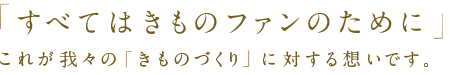 「すべてはきものファンのために」これが我々の「きものづくり」に対する想いです。